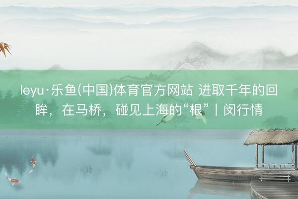 leyu·乐鱼(中国)体育官方网站 进取千年的回眸，在马桥，碰见上海的“根”丨闵行情