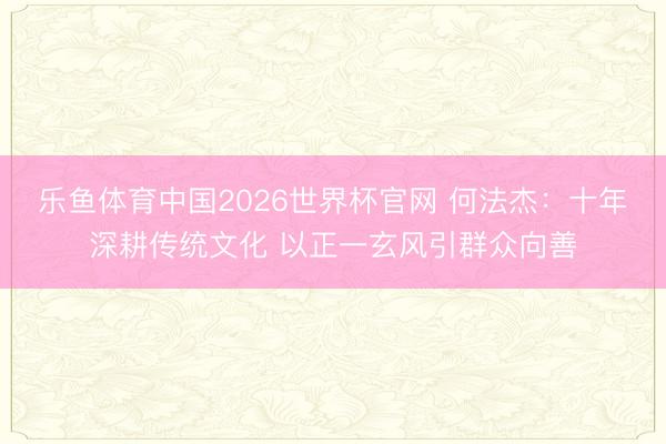 乐鱼体育中国2026世界杯官网 何法杰：十年深耕传统文化 以正一玄风引群众向善