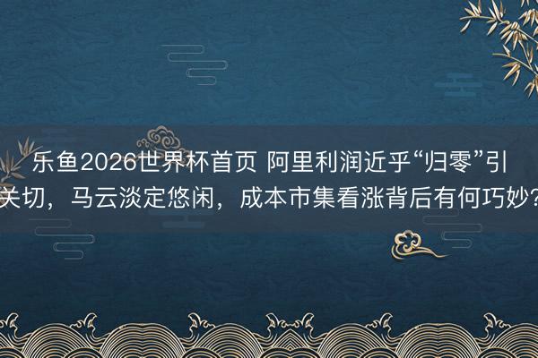 乐鱼2026世界杯首页 阿里利润近乎“归零”引关切，马云淡定悠闲，成本市集看涨背后有何巧妙？