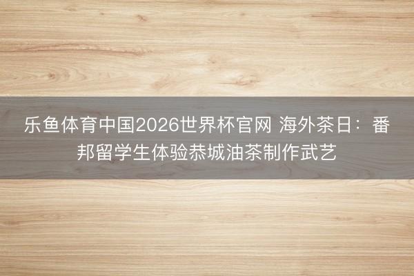 乐鱼体育中国2026世界杯官网 海外茶日：番邦留学生体验恭城油茶制作武艺