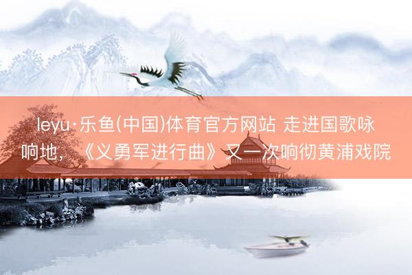 leyu·乐鱼(中国)体育官方网站 走进国歌咏响地，《义勇军进行曲》又一次响彻黄浦戏院