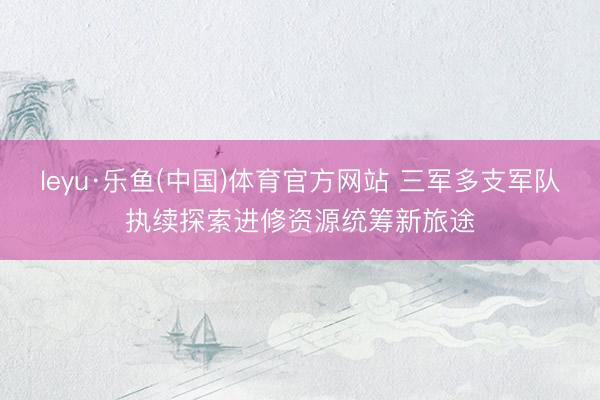 leyu·乐鱼(中国)体育官方网站 三军多支军队执续探索进修资源统筹新旅途