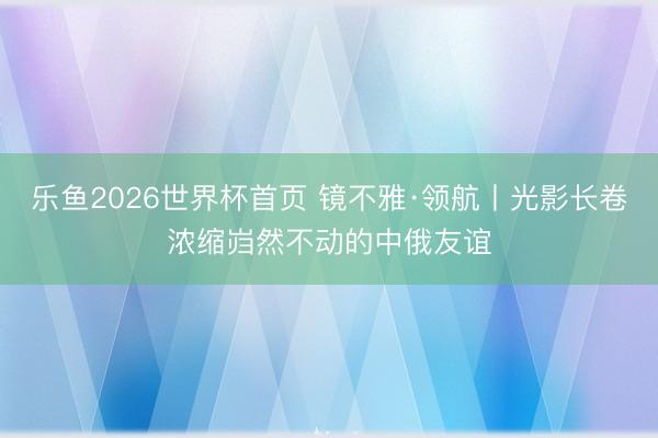 乐鱼2026世界杯首页 镜不雅·领航丨光影长卷浓缩岿然不动的中俄友谊