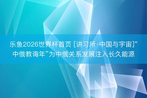 乐鱼2026世界杯首页 [讲习所·中国与宇宙]“中俄教诲年”为中俄关系发展注入长久能源