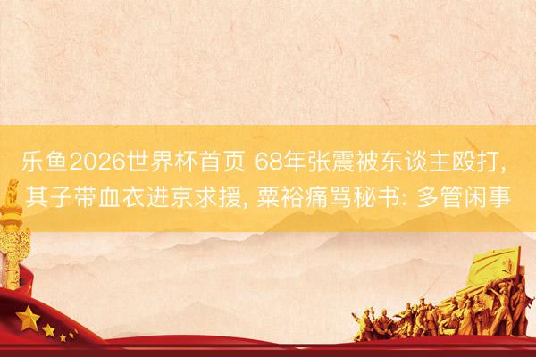 乐鱼2026世界杯首页 68年张震被东谈主殴打, 其子带血衣进京求援, 粟裕痛骂秘书: 多管闲事