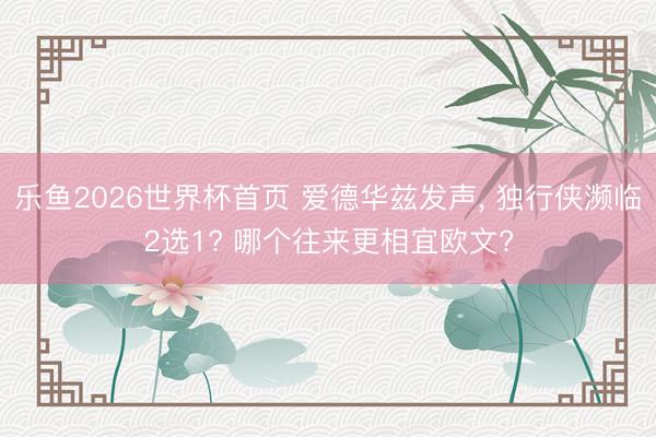 乐鱼2026世界杯首页 爱德华兹发声, 独行侠濒临2选1? 哪个往来更相宜欧文?