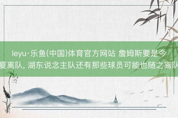 leyu·乐鱼(中国)体育官方网站 詹姆斯要是今夏离队, 湖东说念主队还有那些球员可能也随之离队