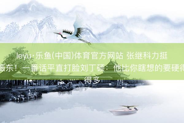 leyu·乐鱼(中国)体育官方网站 张继科力挺樊振东！一番话平直打脸刘丁硕：他比你瞎想的要硬得多