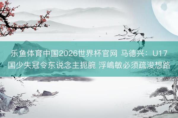 乐鱼体育中国2026世界杯官网 马德兴：U17国少失冠令东说念主扼腕 浮嶋敏必须疏浚想路