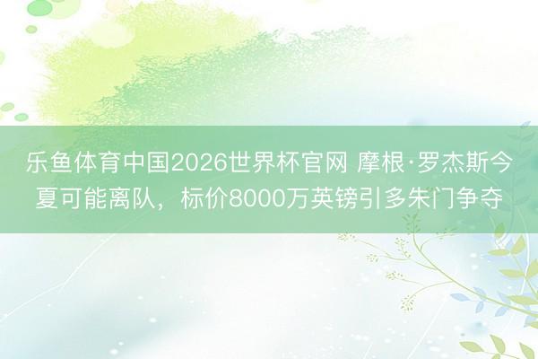 乐鱼体育中国2026世界杯官网 摩根·罗杰斯今夏可能离队，标价8000万英镑引多朱门争夺