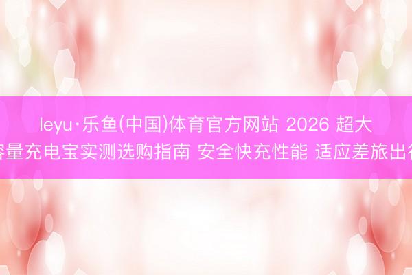 leyu·乐鱼(中国)体育官方网站 2026 超大容量充电宝实测选购指南 安全快充性能 适应差旅出行
