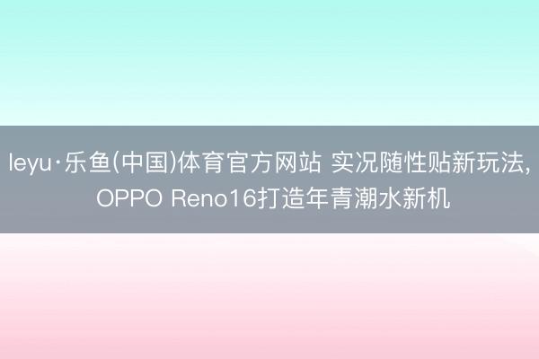 leyu·乐鱼(中国)体育官方网站 实况随性贴新玩法, OPPO Reno16打造年青潮水新机
