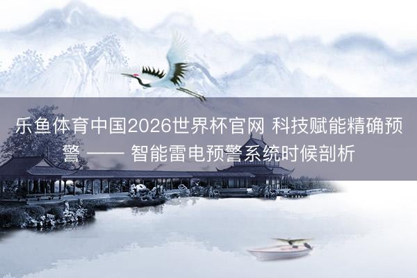 乐鱼体育中国2026世界杯官网 科技赋能精确预警 —— 智能雷电预警系统时候剖析