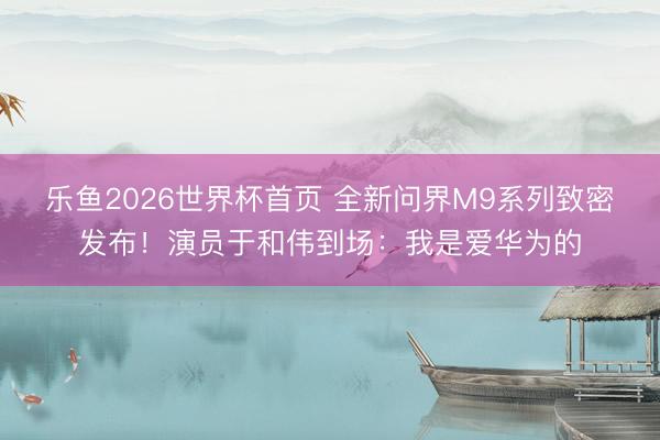 乐鱼2026世界杯首页 全新问界M9系列致密发布！演员于和伟到场：我是爱华为的