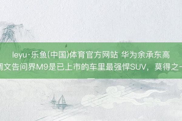 leyu·乐鱼(中国)体育官方网站 华为余承东高调文告问界M9是已上市的车里最强悍SUV，莫得之一