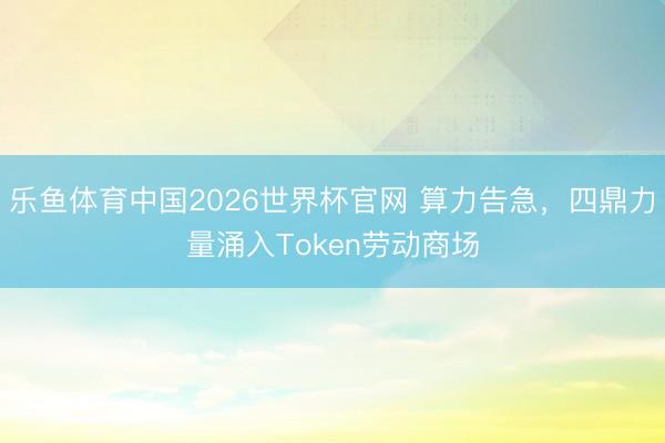 乐鱼体育中国2026世界杯官网 算力告急，四鼎力量涌入Token劳动商场