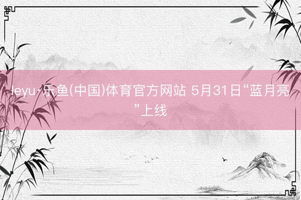 leyu·乐鱼(中国)体育官方网站 5月31日“蓝月亮”上线