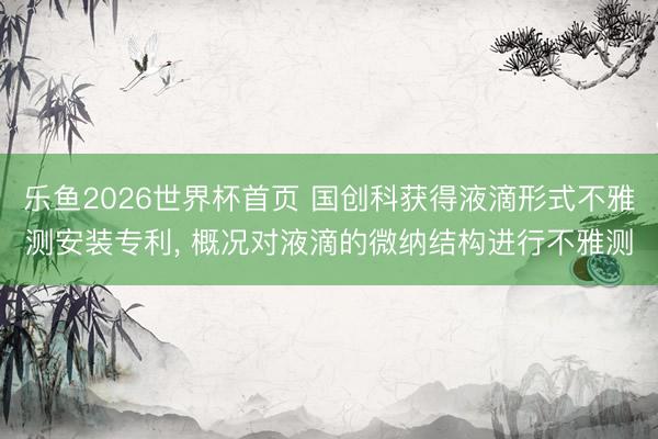 乐鱼2026世界杯首页 国创科获得液滴形式不雅测安装专利, 概况对液滴的微纳结构进行不雅测