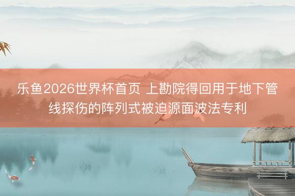 乐鱼2026世界杯首页 上勘院得回用于地下管线探伤的阵列式被迫源面波法专利