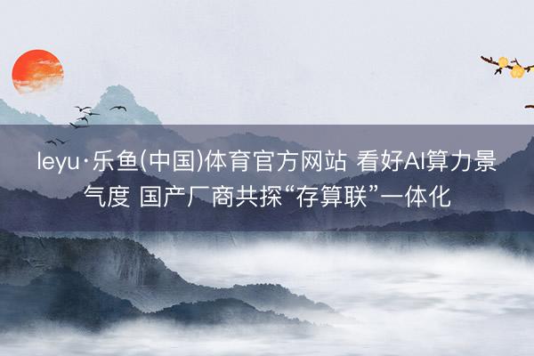 leyu·乐鱼(中国)体育官方网站 看好AI算力景气度 国产厂商共探“存算联”一体化