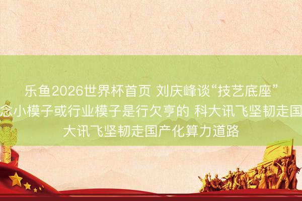 乐鱼2026世界杯首页 刘庆峰谈“技艺底座”竞争：单纯作念小模子或行业模子是行欠亨的 科大讯飞坚韧走国产化算力道路