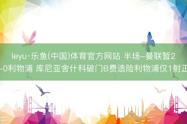 leyu·乐鱼(中国)体育官方网站 半场-曼联暂2-0利物浦 库尼亚舍什科破门B费造险利物浦仅1射正