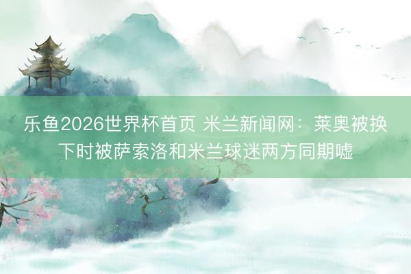 乐鱼2026世界杯首页 米兰新闻网：莱奥被换下时被萨索洛和米兰球迷两方同期嘘