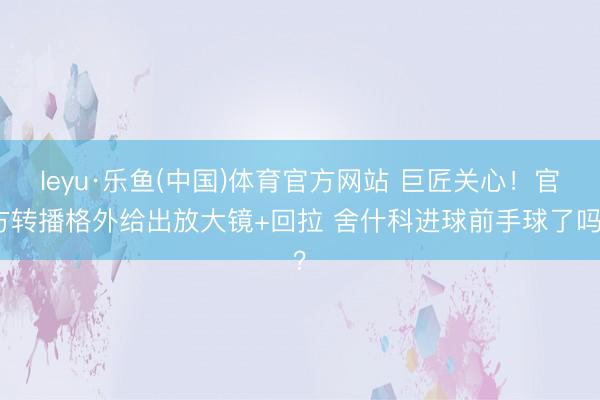leyu·乐鱼(中国)体育官方网站 巨匠关心！官方转播格外给出放大镜+回拉 舍什科进球前手球了吗？