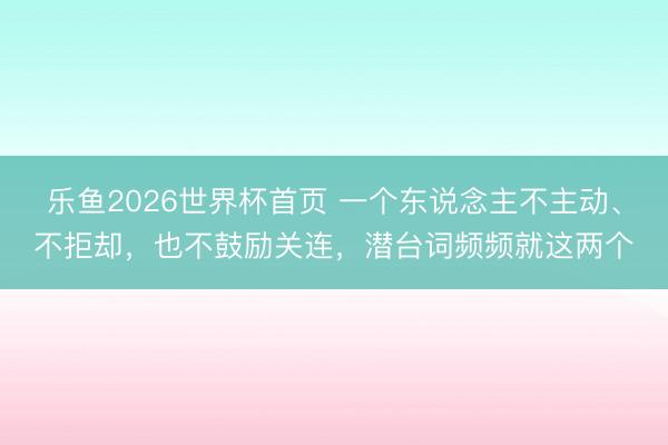 乐鱼2026世界杯首页 一个东说念主不主动、不拒却，也不鼓励关连，潜台词频频就这两个