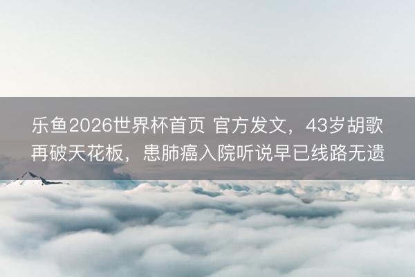 乐鱼2026世界杯首页 官方发文，43岁胡歌再破天花板，患肺癌入院听说早已线路无遗