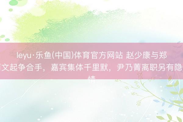 leyu·乐鱼(中国)体育官方网站 赵少康与郑丽文起争合手，嘉宾集体千里默，尹乃菁离职另有隐情