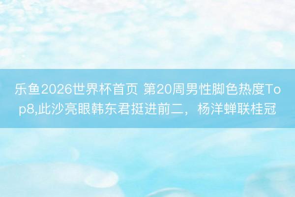 乐鱼2026世界杯首页 第20周男性脚色热度Top8,此沙亮眼韩东君挺进前二，杨洋蝉联桂冠