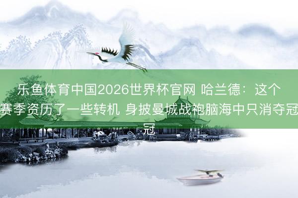 乐鱼体育中国2026世界杯官网 哈兰德：这个赛季资历了一些转机 身披曼城战袍脑海中只消夺冠