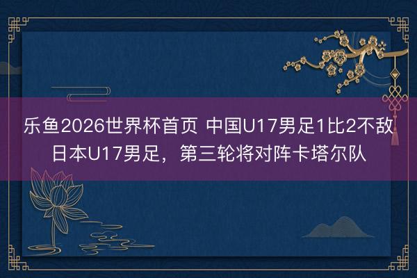 乐鱼2026世界杯首页 中国U17男足1比2不敌日本U17男足，第三轮将对阵卡塔尔队