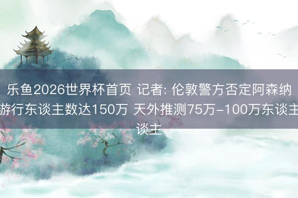 乐鱼2026世界杯首页 记者: 伦敦警方否定阿森纳游行东谈主数达150万 天外推测75万-100万东谈主
