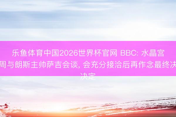 乐鱼体育中国2026世界杯官网 BBC: 水晶宫本周与朗斯主帅萨吉会谈， 会充分接洽后再作念最终决定