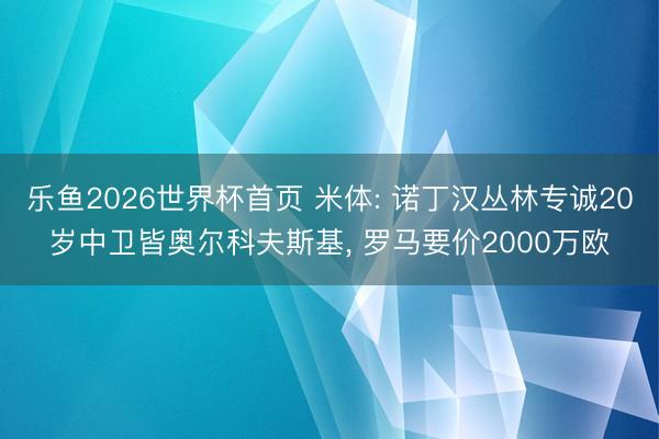 乐鱼2026世界杯首页 米体: 诺丁汉丛林专诚20岁中卫皆奥尔科夫斯基, 罗马要价2000万欧