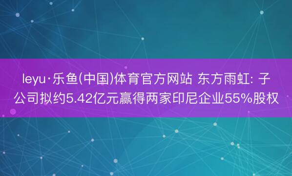 leyu·乐鱼(中国)体育官方网站 东方雨虹: 子公司拟约5.42亿元赢得两家印尼企业55%股权