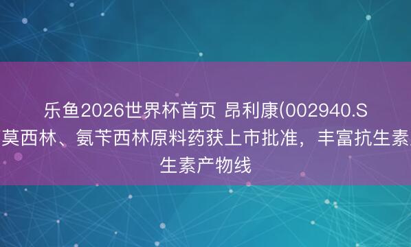 乐鱼2026世界杯首页 昂利康(002940.SZ)：阿莫西林、氨苄西林原料药获上市批准，丰富抗生素产物线