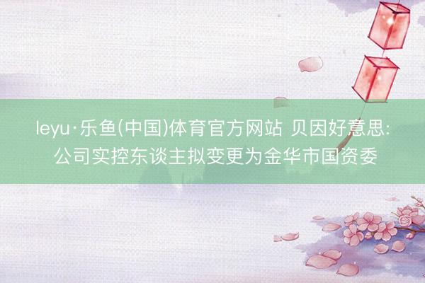 leyu·乐鱼(中国)体育官方网站 贝因好意思: 公司实控东谈主拟变更为金华市国资委