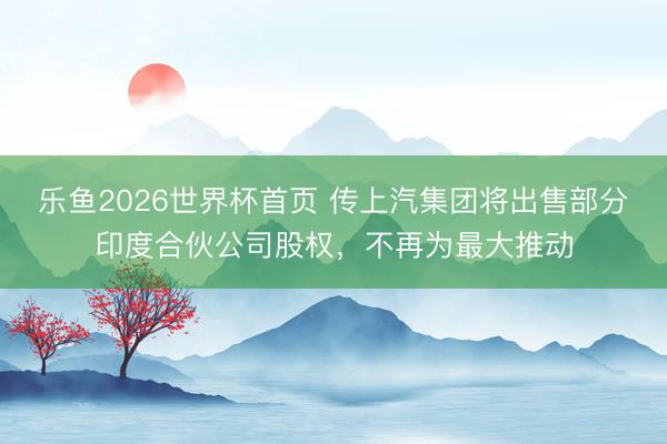 乐鱼2026世界杯首页 传上汽集团将出售部分印度合伙公司股权，不再为最大推动