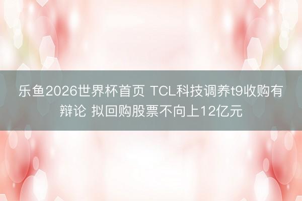 乐鱼2026世界杯首页 TCL科技调养t9收购有辩论 拟回购股票不向上12亿元
