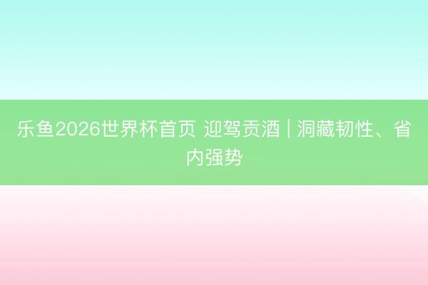乐鱼2026世界杯首页 迎驾贡酒 | 洞藏韧性、省内强势