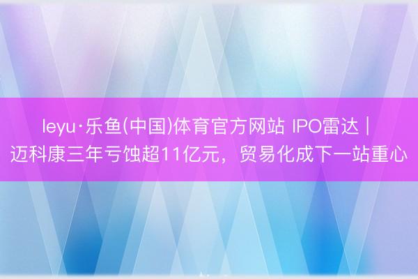 leyu·乐鱼(中国)体育官方网站 IPO雷达 | 迈科康三年亏蚀超11亿元，贸易化成下一站重心