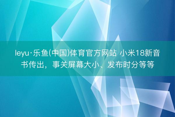 leyu·乐鱼(中国)体育官方网站 小米18新音书传出，事关屏幕大小、发布时分等等