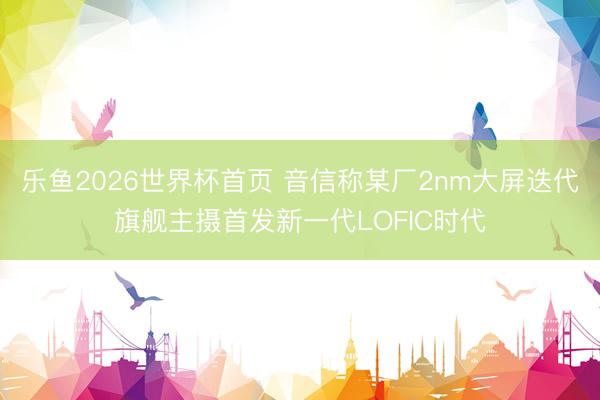 乐鱼2026世界杯首页 音信称某厂2nm大屏迭代旗舰主摄首发新一代LOFIC时代