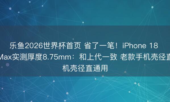 乐鱼2026世界杯首页 省了一笔！iPhone 18 Pro Max实测厚度8.75mm：和上代一致 老款手机壳径直通用
