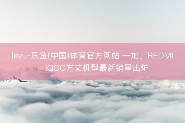 leyu·乐鱼(中国)体育官方网站 一加、REDMI、iQOO方丈机型最新销量出炉