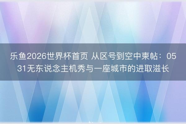 乐鱼2026世界杯首页 从区号到空中柬帖：0531无东说念主机秀与一座城市的进取滋长