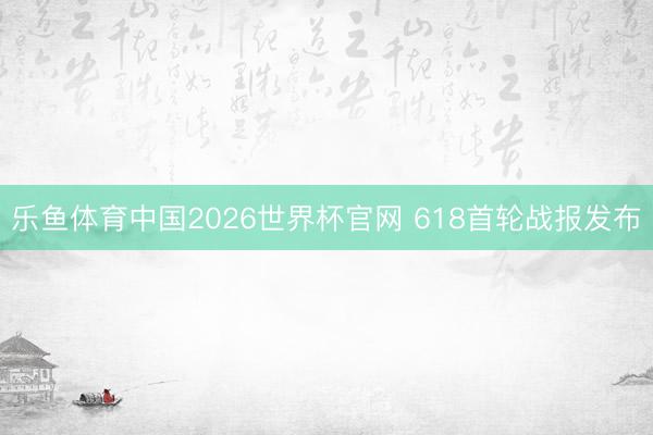 乐鱼体育中国2026世界杯官网 618首轮战报发布